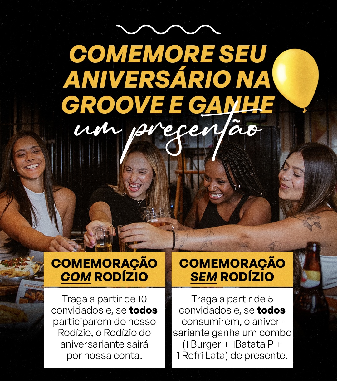 Comemore seu aniversário na Groove e ganhe um presente. Com rodízio: a partir de 10 convidados, se todos participarem do rodízio, o rodízio do aniversariante sai por conta da Groove. Sem rodízio: a partir de 5 convidados, se todos consumirem, o aniversariante ganha um combo de burger, batata pequena e refrigerante lata.